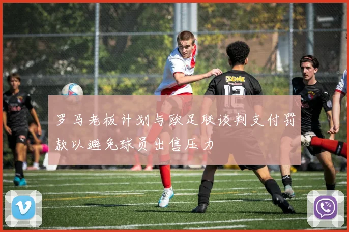 罗马老板计划与欧足联谈判支付罚款以避免球员出售压力