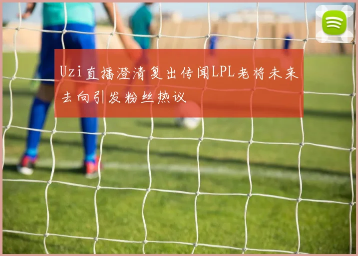 Uzi直播澄清复出传闻LPL老将未来去向引发粉丝热议
