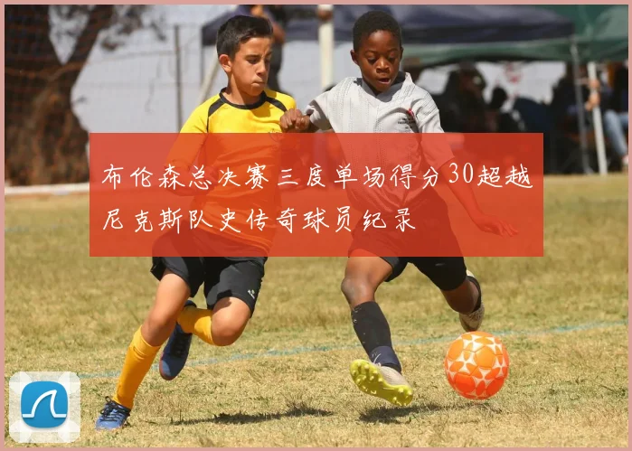 布伦森总决赛三度单场得分30超越尼克斯队史传奇球员纪录