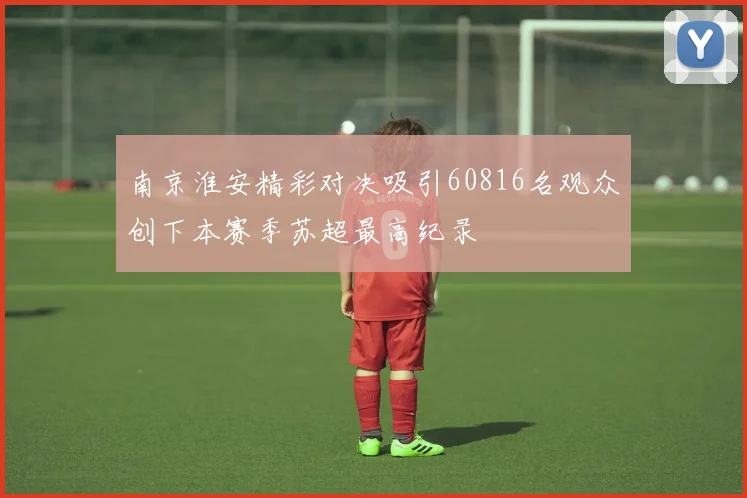 南京淮安精彩对决吸引60816名观众创下本赛季苏超最高纪录