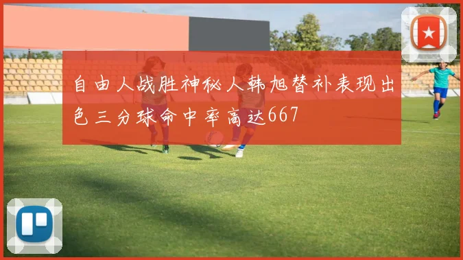 自由人战胜神秘人韩旭替补表现出色三分球命中率高达667