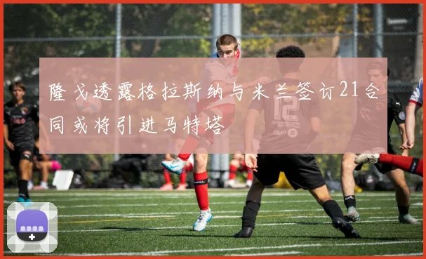 隆戈透露格拉斯纳与米兰签订21合同或将引进马特塔