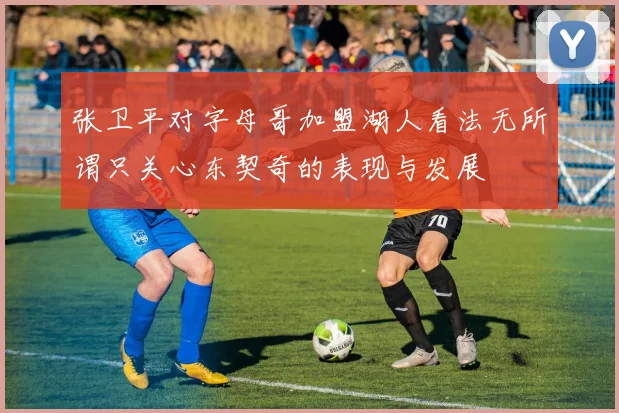 张卫平对字母哥加盟湖人看法无所谓只关心东契奇的表现与发展