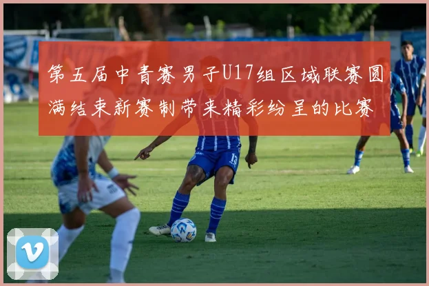 第五届中青赛男子U17组区域联赛圆满结束新赛制带来精彩纷呈的比赛体验
