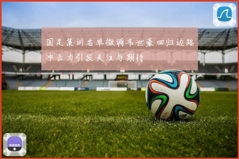 国足集训名单微调韦世豪回归边路冲击力引发关注与期待