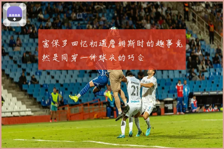 富保罗回忆初遇詹姆斯时的趣事竟然是同穿一件球衣的巧合