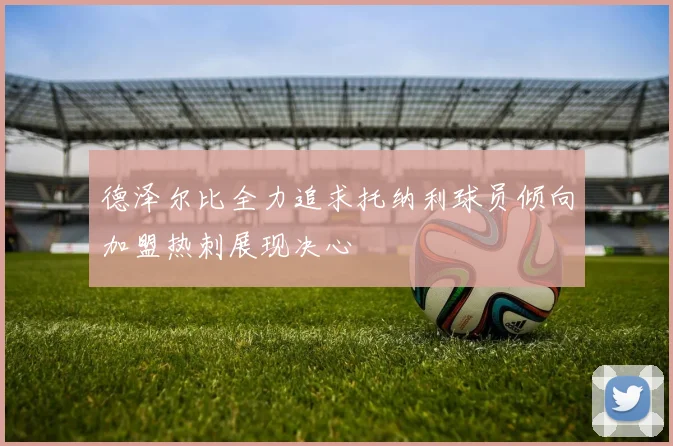 德泽尔比全力追求托纳利球员倾向加盟热刺展现决心