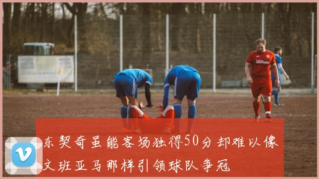东契奇虽能客场独得50分却难以像文班亚马那样引领球队争冠